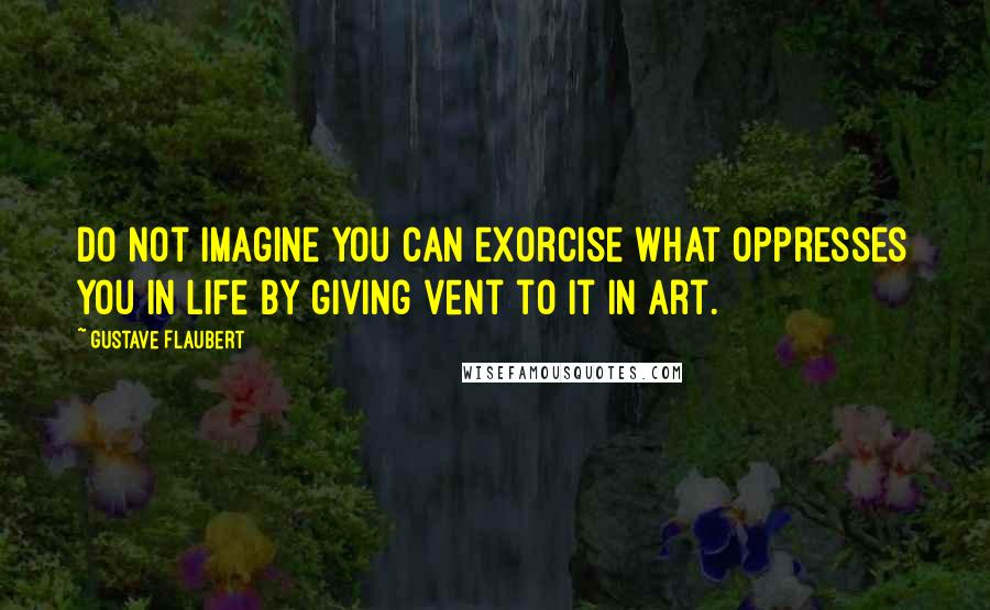 Gustave Flaubert Quotes: Do not imagine you can exorcise what oppresses you in life by giving vent to it in art.