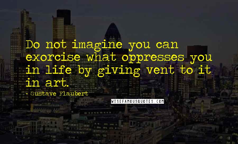 Gustave Flaubert Quotes: Do not imagine you can exorcise what oppresses you in life by giving vent to it in art.