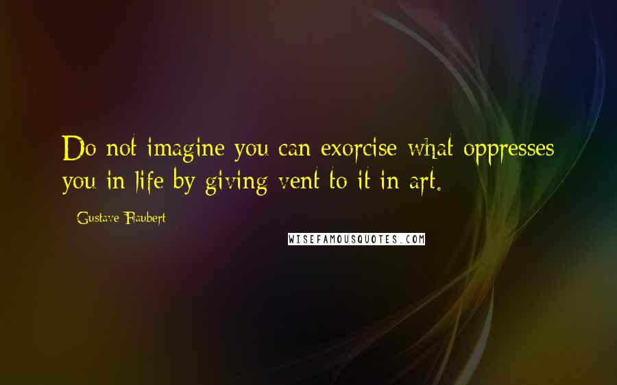 Gustave Flaubert Quotes: Do not imagine you can exorcise what oppresses you in life by giving vent to it in art.