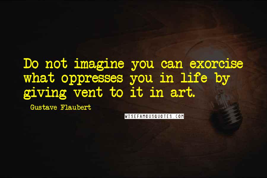 Gustave Flaubert Quotes: Do not imagine you can exorcise what oppresses you in life by giving vent to it in art.