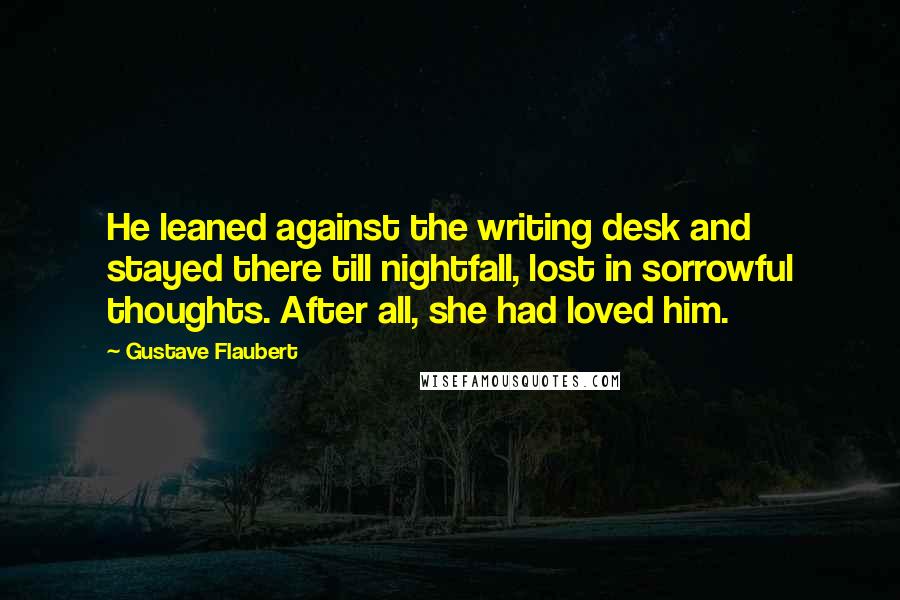 Gustave Flaubert Quotes: He leaned against the writing desk and stayed there till nightfall, lost in sorrowful thoughts. After all, she had loved him.