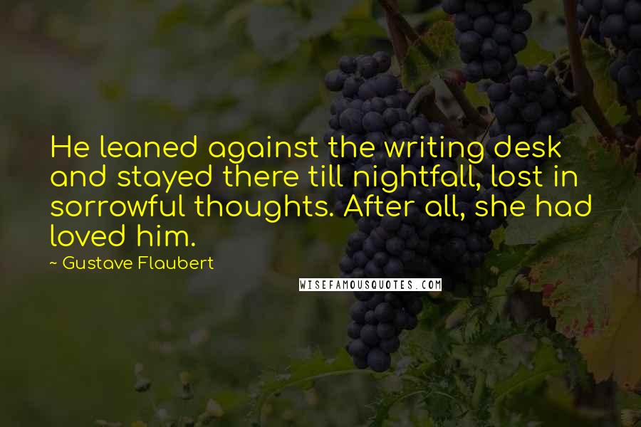 Gustave Flaubert Quotes: He leaned against the writing desk and stayed there till nightfall, lost in sorrowful thoughts. After all, she had loved him.