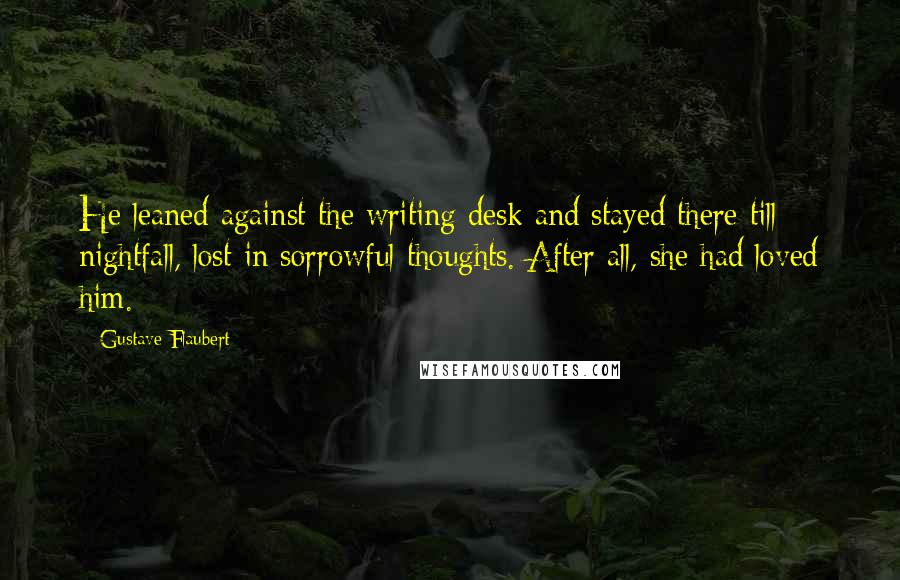 Gustave Flaubert Quotes: He leaned against the writing desk and stayed there till nightfall, lost in sorrowful thoughts. After all, she had loved him.