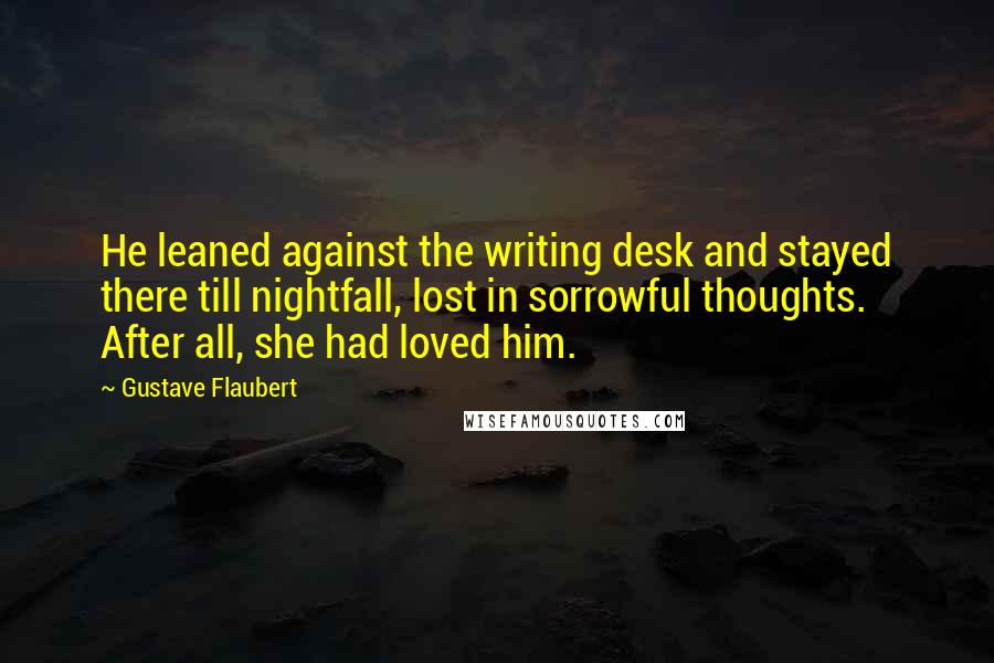 Gustave Flaubert Quotes: He leaned against the writing desk and stayed there till nightfall, lost in sorrowful thoughts. After all, she had loved him.