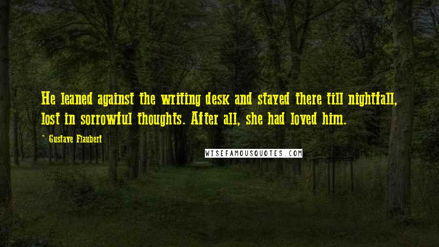 Gustave Flaubert Quotes: He leaned against the writing desk and stayed there till nightfall, lost in sorrowful thoughts. After all, she had loved him.