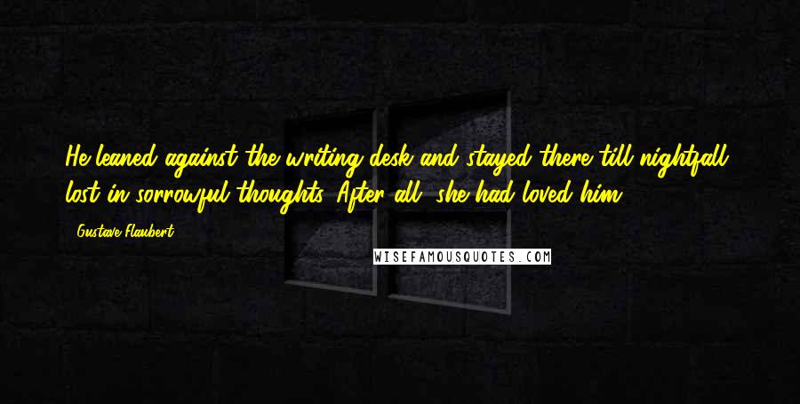 Gustave Flaubert Quotes: He leaned against the writing desk and stayed there till nightfall, lost in sorrowful thoughts. After all, she had loved him.