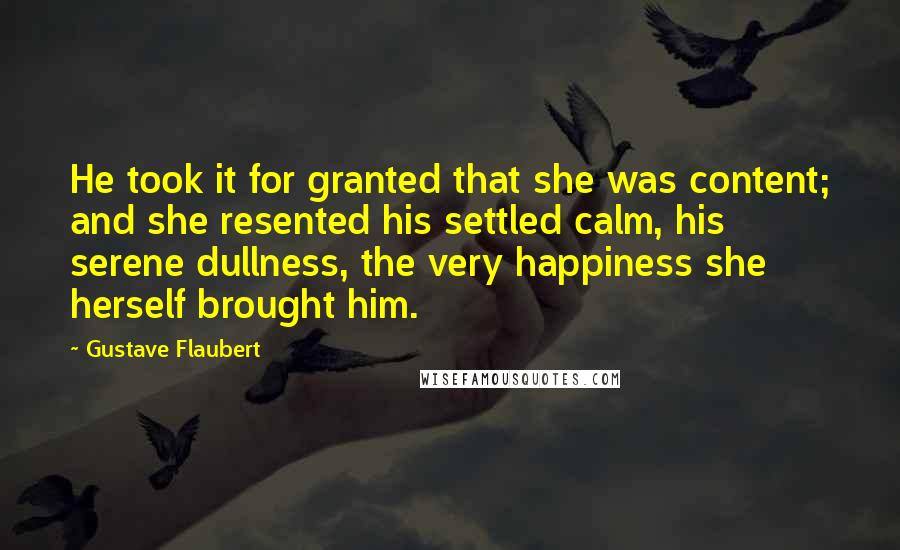 Gustave Flaubert Quotes: He took it for granted that she was content; and she resented his settled calm, his serene dullness, the very happiness she herself brought him.