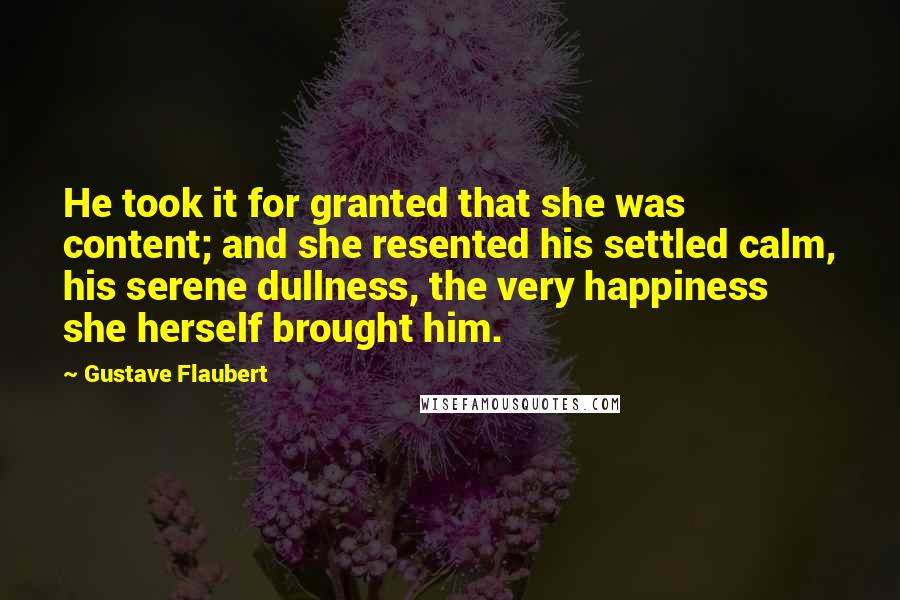 Gustave Flaubert Quotes: He took it for granted that she was content; and she resented his settled calm, his serene dullness, the very happiness she herself brought him.