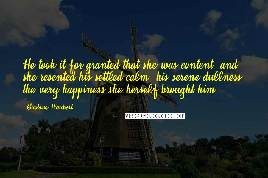 Gustave Flaubert Quotes: He took it for granted that she was content; and she resented his settled calm, his serene dullness, the very happiness she herself brought him.