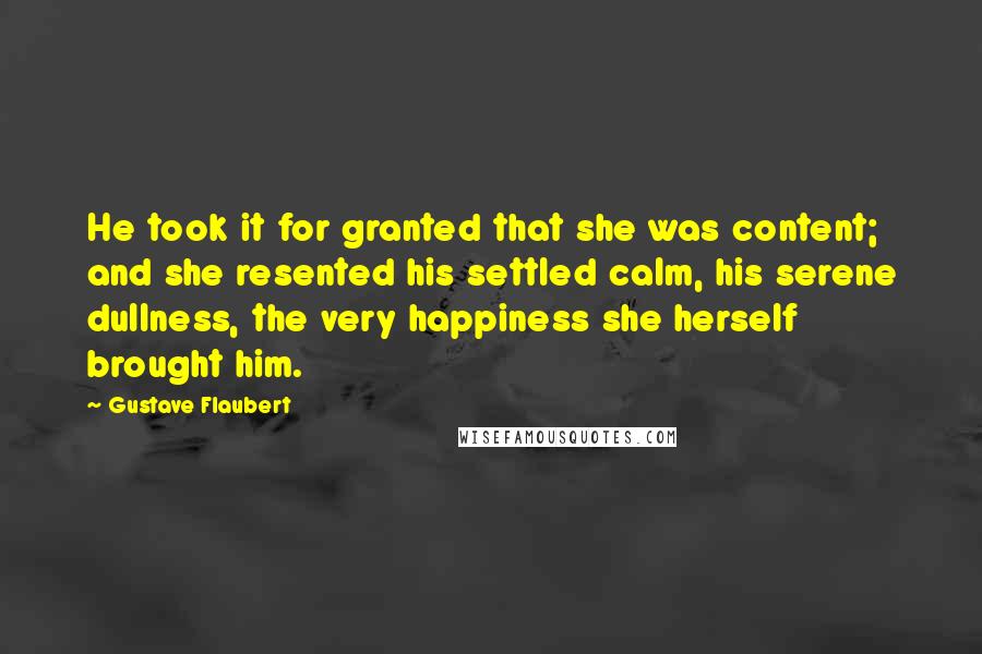 Gustave Flaubert Quotes: He took it for granted that she was content; and she resented his settled calm, his serene dullness, the very happiness she herself brought him.