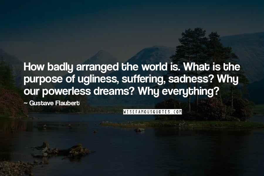 Gustave Flaubert Quotes: How badly arranged the world is. What is the purpose of ugliness, suffering, sadness? Why our powerless dreams? Why everything?