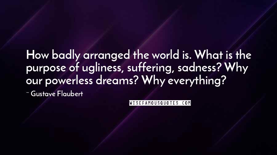 Gustave Flaubert Quotes: How badly arranged the world is. What is the purpose of ugliness, suffering, sadness? Why our powerless dreams? Why everything?