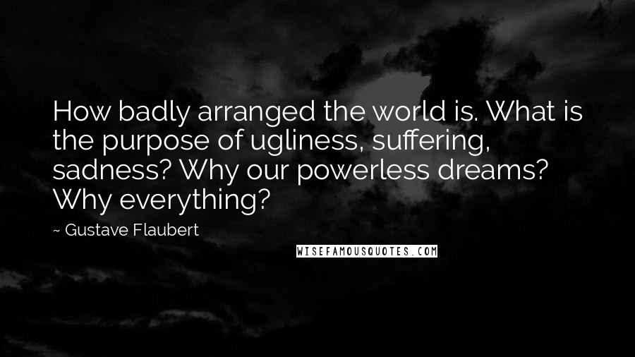 Gustave Flaubert Quotes: How badly arranged the world is. What is the purpose of ugliness, suffering, sadness? Why our powerless dreams? Why everything?