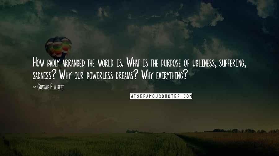 Gustave Flaubert Quotes: How badly arranged the world is. What is the purpose of ugliness, suffering, sadness? Why our powerless dreams? Why everything?