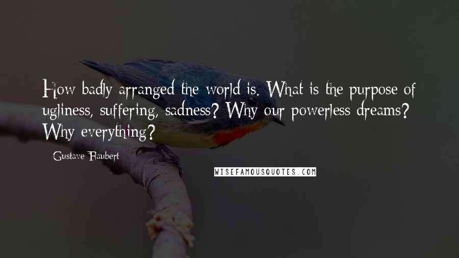 Gustave Flaubert Quotes: How badly arranged the world is. What is the purpose of ugliness, suffering, sadness? Why our powerless dreams? Why everything?
