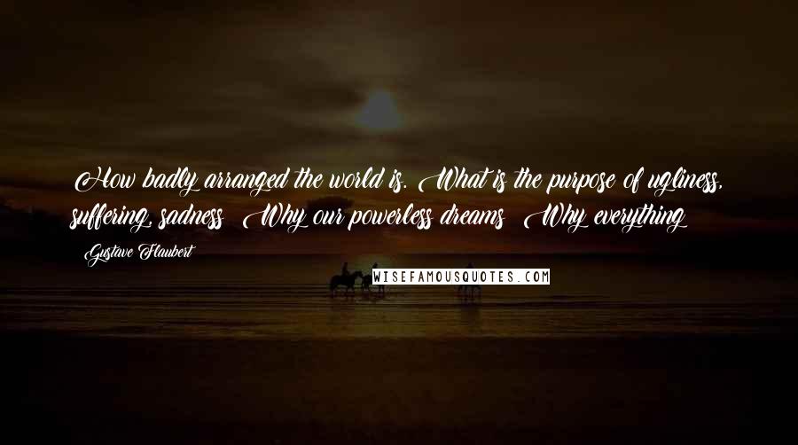 Gustave Flaubert Quotes: How badly arranged the world is. What is the purpose of ugliness, suffering, sadness? Why our powerless dreams? Why everything?