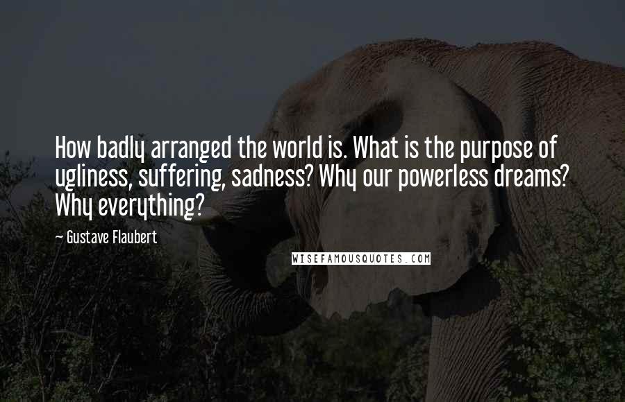 Gustave Flaubert Quotes: How badly arranged the world is. What is the purpose of ugliness, suffering, sadness? Why our powerless dreams? Why everything?