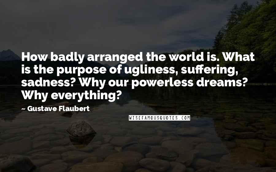 Gustave Flaubert Quotes: How badly arranged the world is. What is the purpose of ugliness, suffering, sadness? Why our powerless dreams? Why everything?