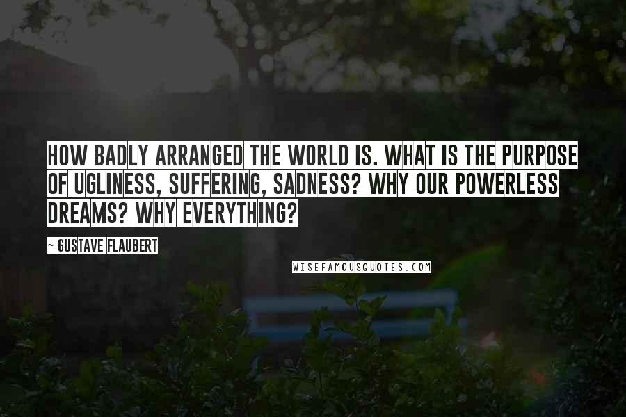 Gustave Flaubert Quotes: How badly arranged the world is. What is the purpose of ugliness, suffering, sadness? Why our powerless dreams? Why everything?