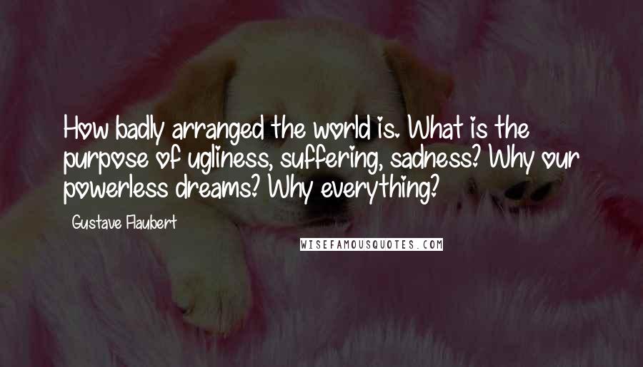 Gustave Flaubert Quotes: How badly arranged the world is. What is the purpose of ugliness, suffering, sadness? Why our powerless dreams? Why everything?