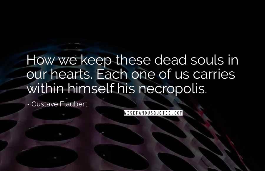 Gustave Flaubert Quotes: How we keep these dead souls in our hearts. Each one of us carries within himself his necropolis.