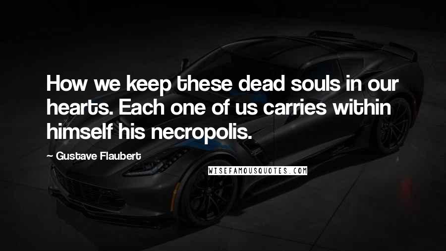 Gustave Flaubert Quotes: How we keep these dead souls in our hearts. Each one of us carries within himself his necropolis.