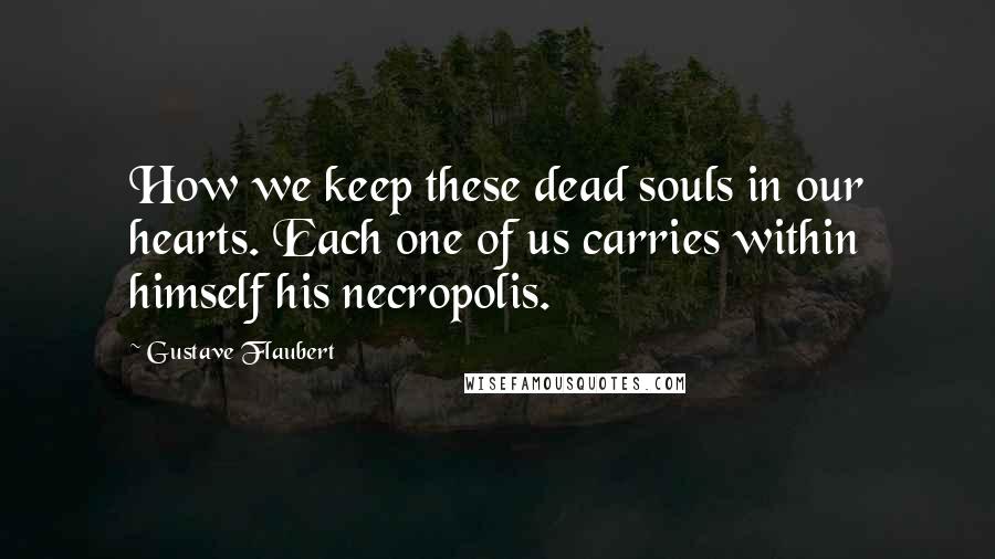 Gustave Flaubert Quotes: How we keep these dead souls in our hearts. Each one of us carries within himself his necropolis.