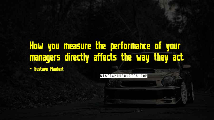 Gustave Flaubert Quotes: How you measure the performance of your managers directly affects the way they act.