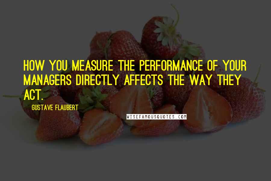 Gustave Flaubert Quotes: How you measure the performance of your managers directly affects the way they act.