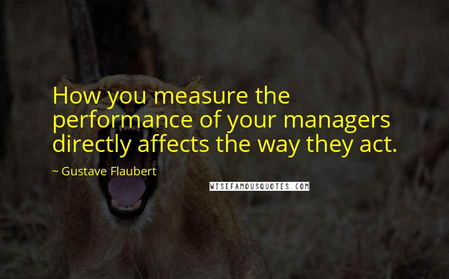 Gustave Flaubert Quotes: How you measure the performance of your managers directly affects the way they act.