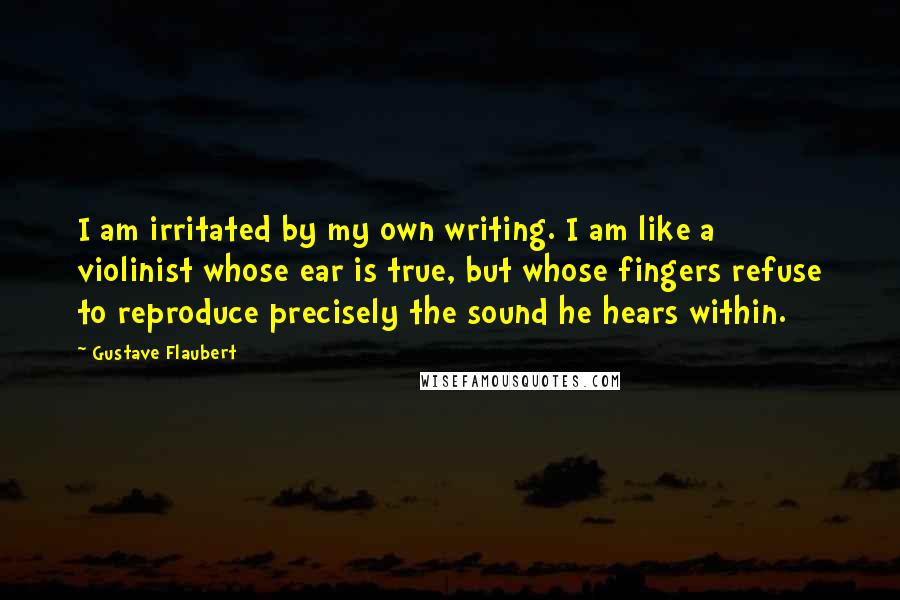 Gustave Flaubert Quotes: I am irritated by my own writing. I am like a violinist whose ear is true, but whose fingers refuse to reproduce precisely the sound he hears within.
