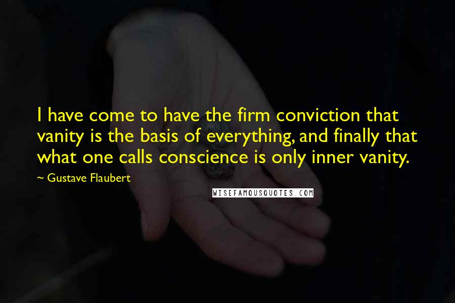 Gustave Flaubert Quotes: I have come to have the firm conviction that vanity is the basis of everything, and finally that what one calls conscience is only inner vanity.