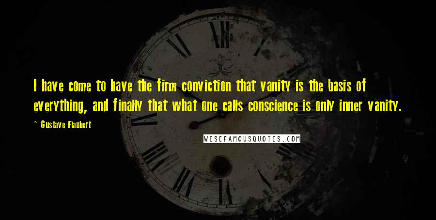 Gustave Flaubert Quotes: I have come to have the firm conviction that vanity is the basis of everything, and finally that what one calls conscience is only inner vanity.