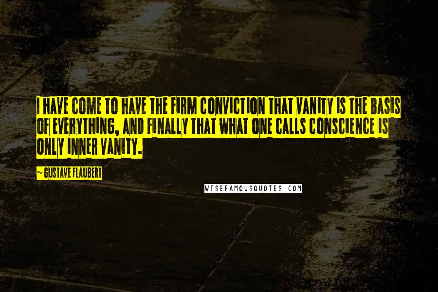 Gustave Flaubert Quotes: I have come to have the firm conviction that vanity is the basis of everything, and finally that what one calls conscience is only inner vanity.