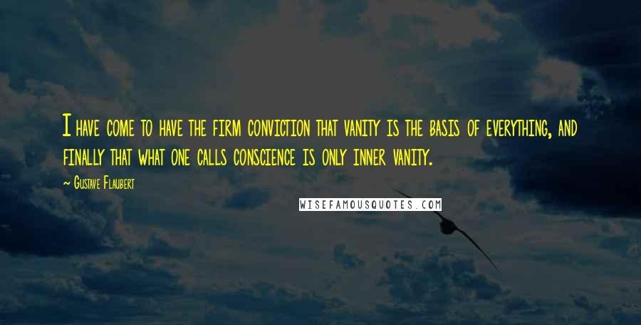 Gustave Flaubert Quotes: I have come to have the firm conviction that vanity is the basis of everything, and finally that what one calls conscience is only inner vanity.