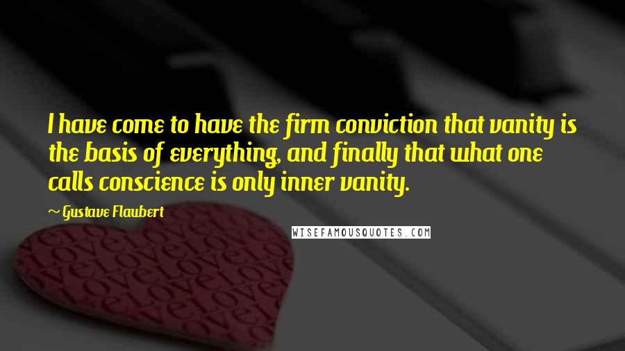 Gustave Flaubert Quotes: I have come to have the firm conviction that vanity is the basis of everything, and finally that what one calls conscience is only inner vanity.