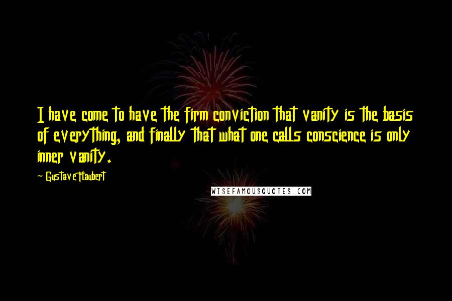 Gustave Flaubert Quotes: I have come to have the firm conviction that vanity is the basis of everything, and finally that what one calls conscience is only inner vanity.