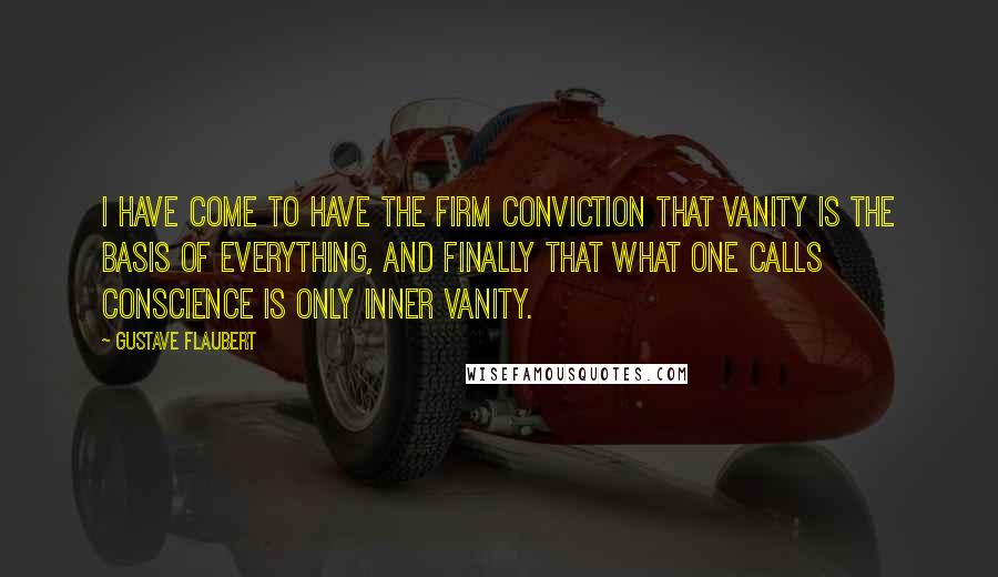 Gustave Flaubert Quotes: I have come to have the firm conviction that vanity is the basis of everything, and finally that what one calls conscience is only inner vanity.