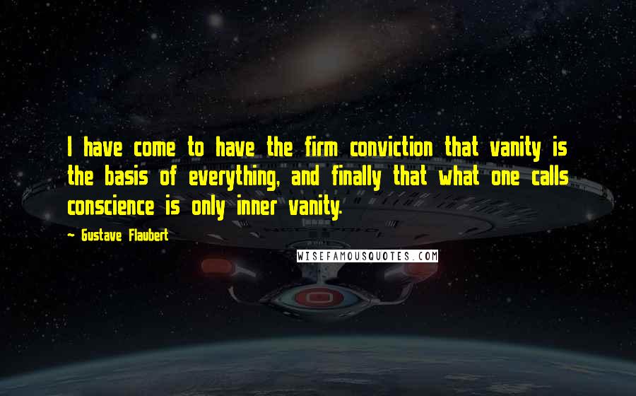 Gustave Flaubert Quotes: I have come to have the firm conviction that vanity is the basis of everything, and finally that what one calls conscience is only inner vanity.