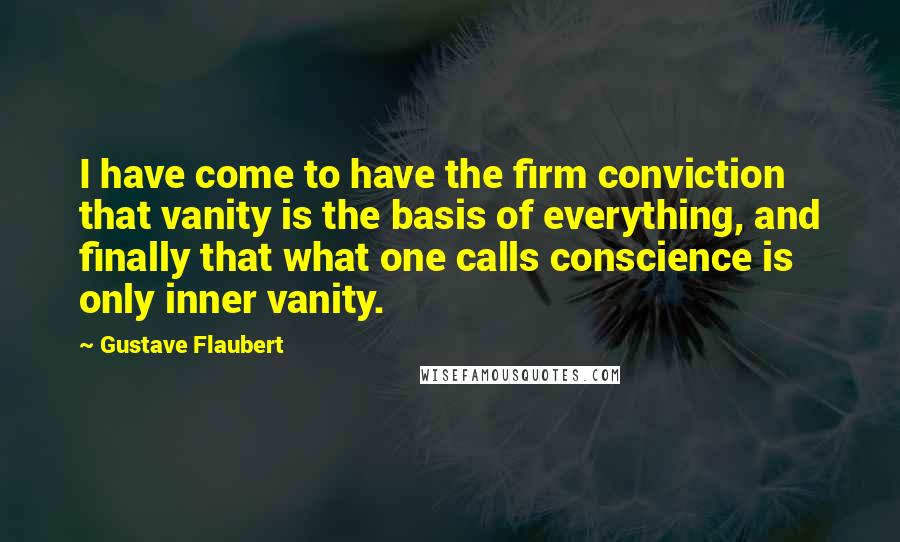 Gustave Flaubert Quotes: I have come to have the firm conviction that vanity is the basis of everything, and finally that what one calls conscience is only inner vanity.