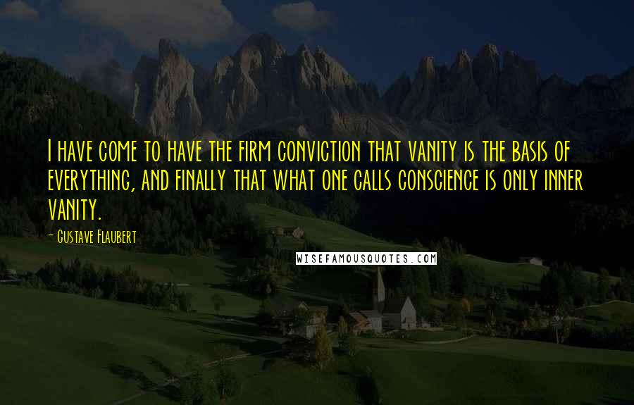 Gustave Flaubert Quotes: I have come to have the firm conviction that vanity is the basis of everything, and finally that what one calls conscience is only inner vanity.