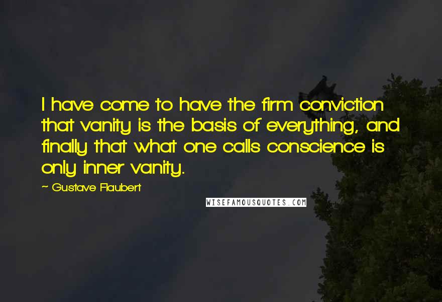 Gustave Flaubert Quotes: I have come to have the firm conviction that vanity is the basis of everything, and finally that what one calls conscience is only inner vanity.