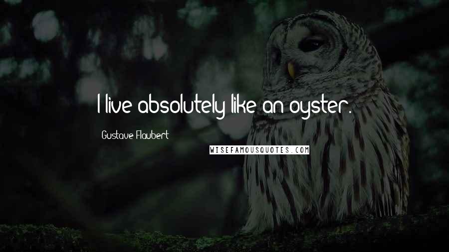 Gustave Flaubert Quotes: I live absolutely like an oyster.