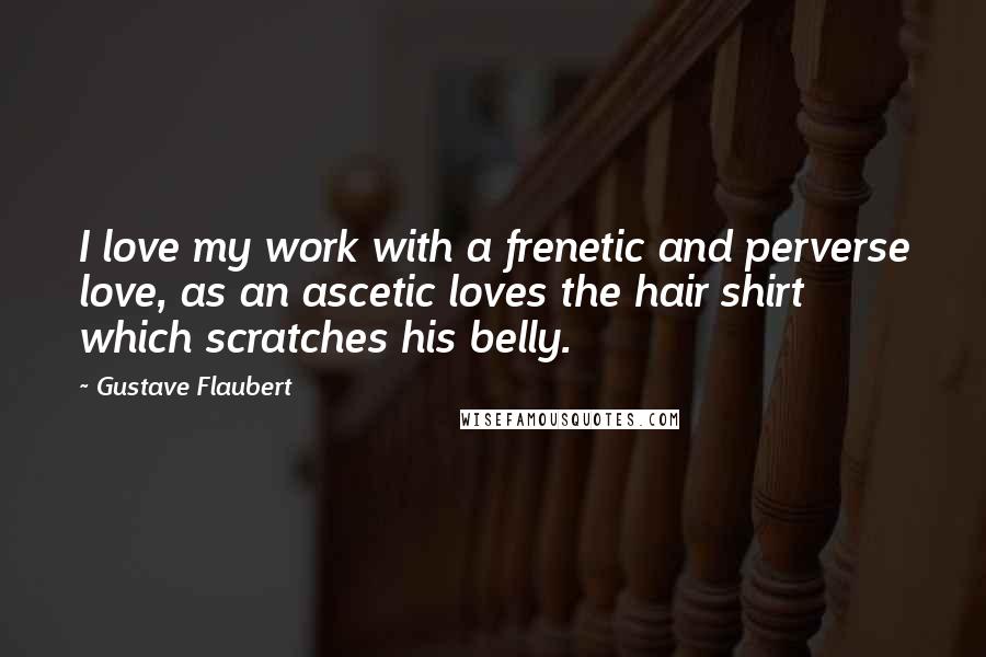 Gustave Flaubert Quotes: I love my work with a frenetic and perverse love, as an ascetic loves the hair shirt which scratches his belly.
