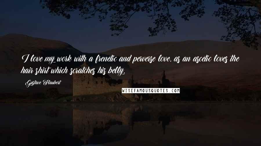 Gustave Flaubert Quotes: I love my work with a frenetic and perverse love, as an ascetic loves the hair shirt which scratches his belly.