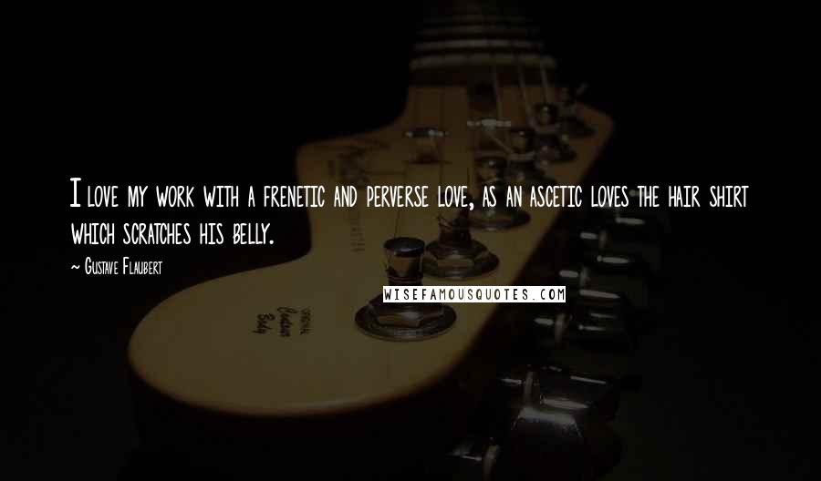 Gustave Flaubert Quotes: I love my work with a frenetic and perverse love, as an ascetic loves the hair shirt which scratches his belly.