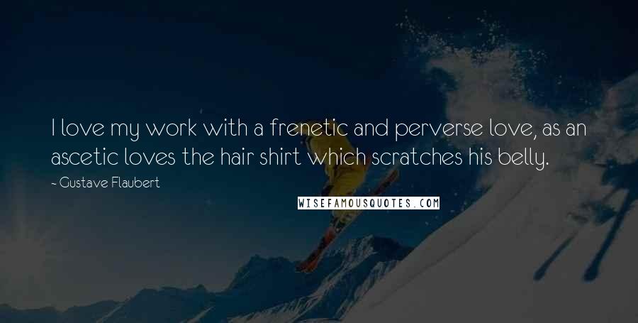 Gustave Flaubert Quotes: I love my work with a frenetic and perverse love, as an ascetic loves the hair shirt which scratches his belly.