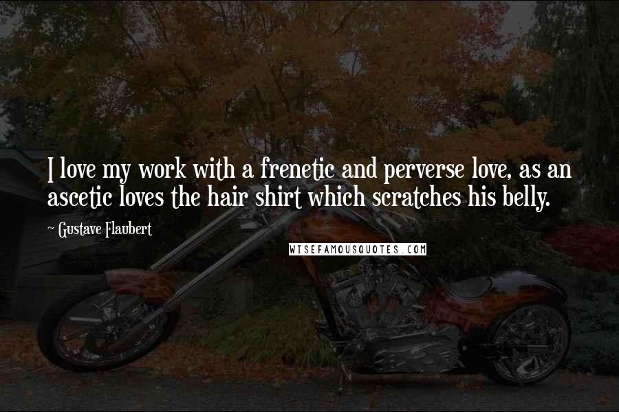 Gustave Flaubert Quotes: I love my work with a frenetic and perverse love, as an ascetic loves the hair shirt which scratches his belly.