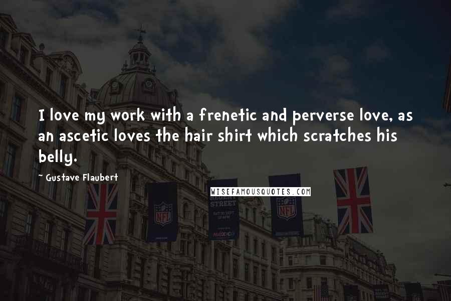 Gustave Flaubert Quotes: I love my work with a frenetic and perverse love, as an ascetic loves the hair shirt which scratches his belly.