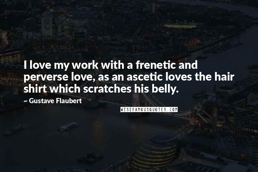 Gustave Flaubert Quotes: I love my work with a frenetic and perverse love, as an ascetic loves the hair shirt which scratches his belly.